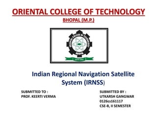 ORIENTAL COLLEGE OF TECHNOLOGY
BHOPAL (M.P.)
SUBMITTED TO : SUBMITTED BY :
PROF. KEERTI VERMA UTKARSH GANGWAR
0126cs161117
CSE-B, II SEMESTER
Indian Regional Navigation Satellite
System (IRNSS)
 