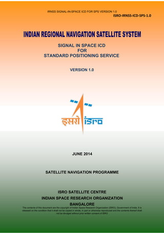 IRNSS SIGNAL-IN-SPACE ICD FOR SPS VERSION 1.0
ISRO-IRNSS-ICD-SPS-1.0
SIGNAL IN SPACE ICD
FOR
STANDARD POSITIONING SERVICE
VERSION 1.0
JUNE 2014
SATELLITE NAVIGATION PROGRAMME
ISRO SATELLITE CENTRE
INDIAN SPACE RESEARCH ORGANIZATION
BANGALORE
The contents of this document are the copyright of Indian Space Research Organization (ISRO), Government of India. It is
released on the condition that it shall not be copied in whole, in part or otherwise reproduced and the contents thereof shall
not be divulged without prior written consent of ISRO
 