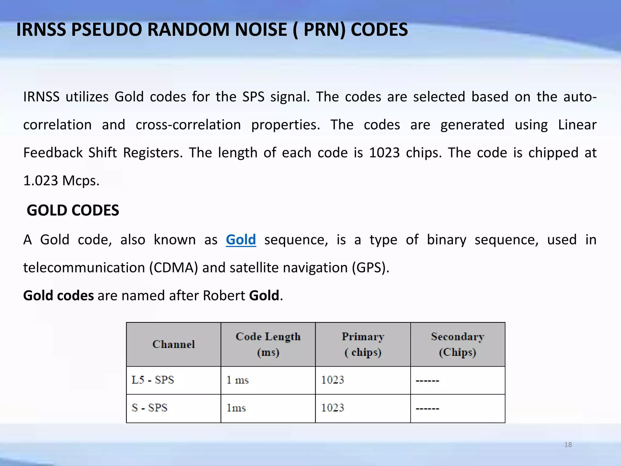 IRNSS PSEUDO RANDOM NOISE ( PRN) CODES
IRNSS utilizes Gold codes for the SPS signal. The codes are selected based on the auto-
correlation and cross-correlation properties. The codes are generated using Linear
Feedback Shift Registers. The length of each code is 1023 chips. The code is chipped at
1.023 Mcps.
GOLD CODES
A Gold code, also known as Gold sequence, is a type of binary sequence, used in
telecommunication (CDMA) and satellite navigation (GPS).
Gold codes are named after Robert Gold.
18
 