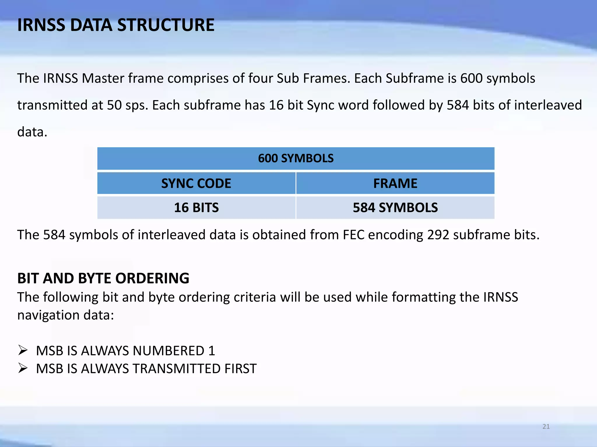 IRNSS DATA STRUCTURE
The IRNSS Master frame comprises of four Sub Frames. Each Subframe is 600 symbols
transmitted at 50 sps. Each subframe has 16 bit Sync word followed by 584 bits of interleaved
data.
SYNC CODE FRAME
16 BITS 584 SYMBOLS
600 SYMBOLS
The 584 symbols of interleaved data is obtained from FEC encoding 292 subframe bits.
BIT AND BYTE ORDERING
The following bit and byte ordering criteria will be used while formatting the IRNSS
navigation data:
 MSB IS ALWAYS NUMBERED 1
 MSB IS ALWAYS TRANSMITTED FIRST
21
 