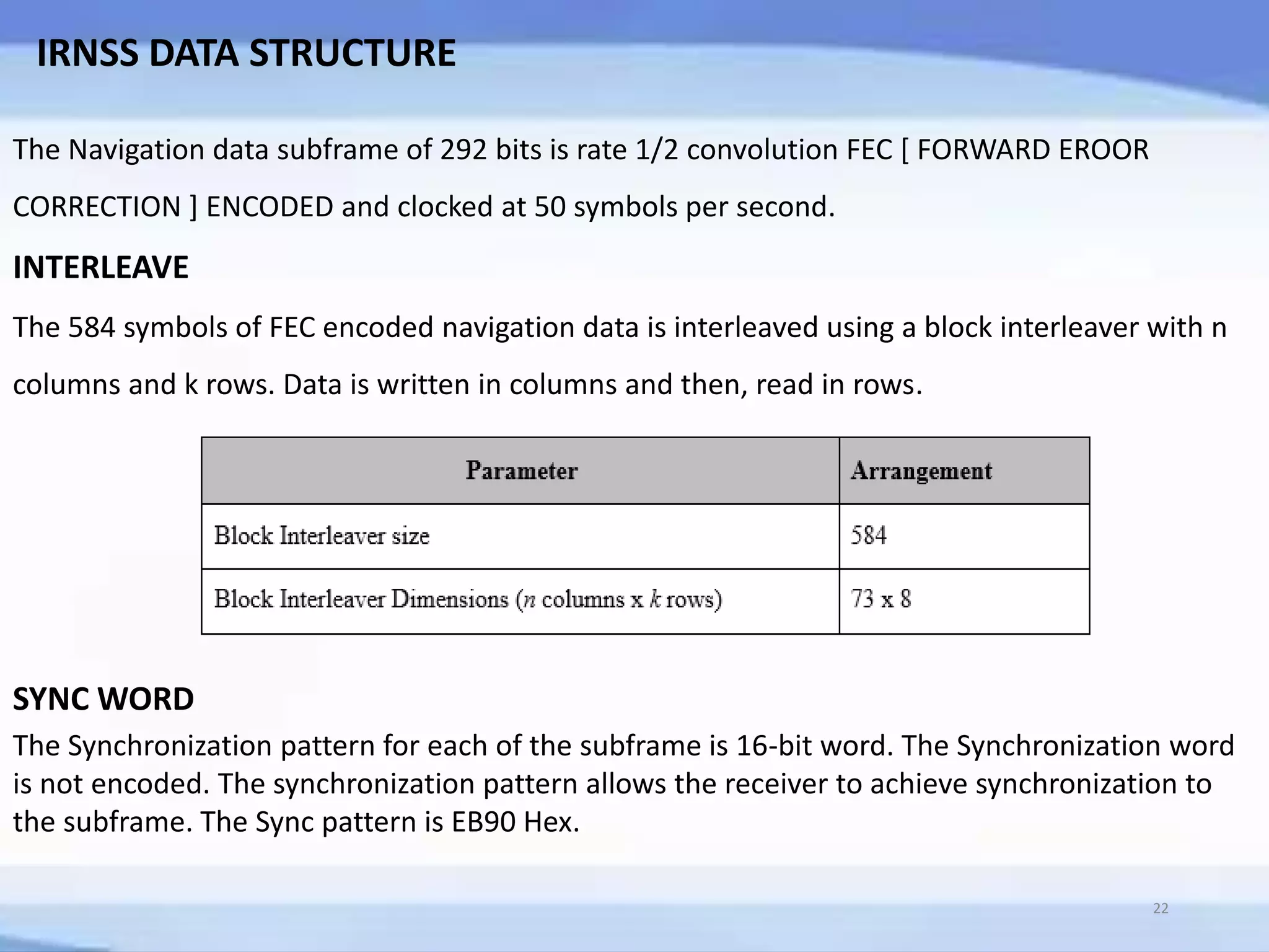 IRNSS DATA STRUCTURE
The Navigation data subframe of 292 bits is rate 1/2 convolution FEC [ FORWARD EROOR
CORRECTION ] ENCODED and clocked at 50 symbols per second.
INTERLEAVE
The 584 symbols of FEC encoded navigation data is interleaved using a block interleaver with n
columns and k rows. Data is written in columns and then, read in rows.
SYNC WORD
The Synchronization pattern for each of the subframe is 16-bit word. The Synchronization word
is not encoded. The synchronization pattern allows the receiver to achieve synchronization to
the subframe. The Sync pattern is EB90 Hex.
22
 