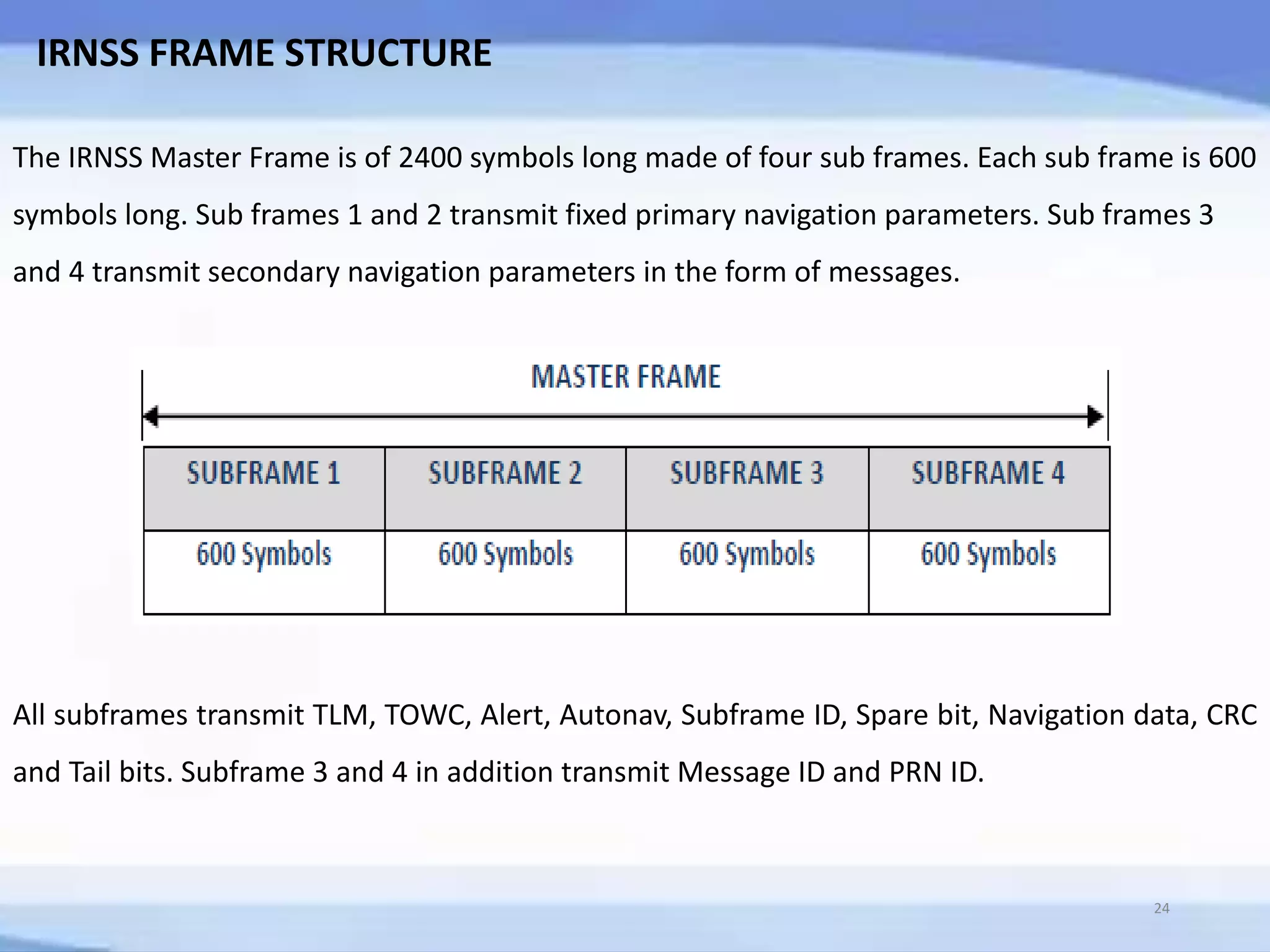 IRNSS FRAME STRUCTURE
The IRNSS Master Frame is of 2400 symbols long made of four sub frames. Each sub frame is 600
symbols long. Sub frames 1 and 2 transmit fixed primary navigation parameters. Sub frames 3
and 4 transmit secondary navigation parameters in the form of messages.
All subframes transmit TLM, TOWC, Alert, Autonav, Subframe ID, Spare bit, Navigation data, CRC
and Tail bits. Subframe 3 and 4 in addition transmit Message ID and PRN ID.
24
 
