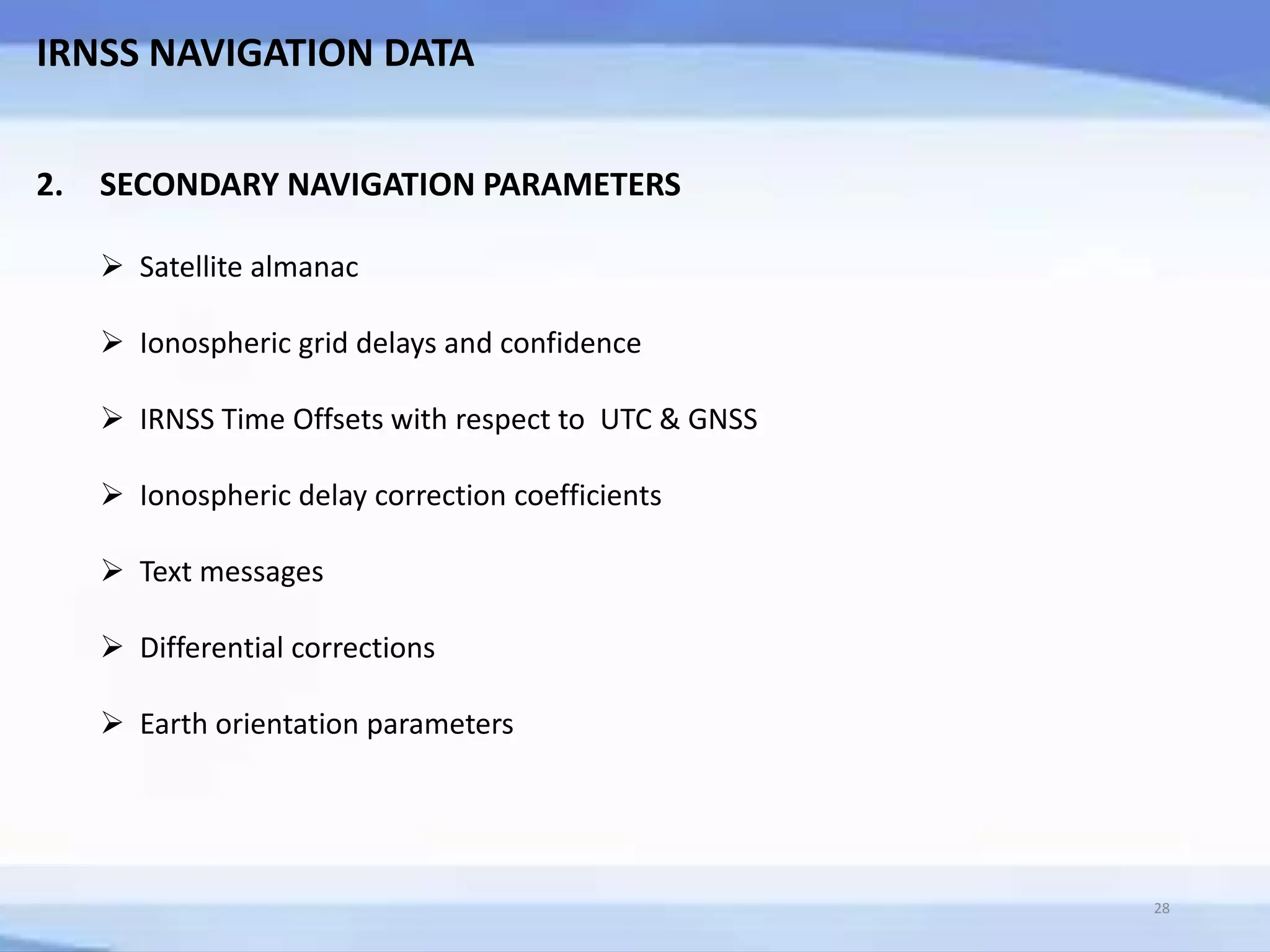 IRNSS NAVIGATION DATA
2. SECONDARY NAVIGATION PARAMETERS
 Satellite almanac
 Ionospheric grid delays and confidence
 IRNSS Time Offsets with respect to UTC & GNSS
 Ionospheric delay correction coefficients
 Text messages
 Differential corrections
 Earth orientation parameters
28
 