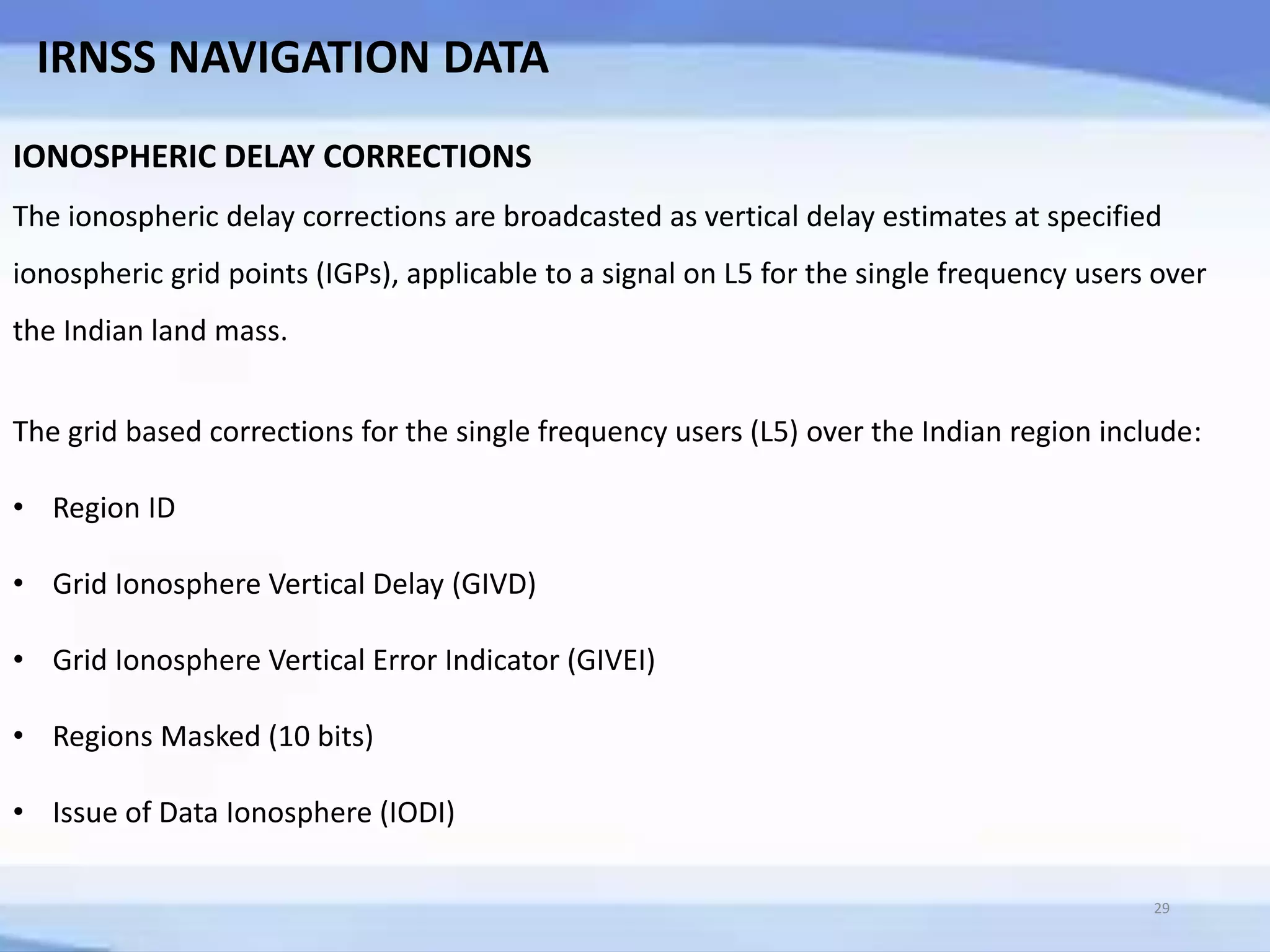 29
IRNSS NAVIGATION DATA
IONOSPHERIC DELAY CORRECTIONS
The ionospheric delay corrections are broadcasted as vertical delay estimates at specified
ionospheric grid points (IGPs), applicable to a signal on L5 for the single frequency users over
the Indian land mass.
The grid based corrections for the single frequency users (L5) over the Indian region include:
• Region ID
• Grid Ionosphere Vertical Delay (GIVD)
• Grid Ionosphere Vertical Error Indicator (GIVEI)
• Regions Masked (10 bits)
• Issue of Data Ionosphere (IODI)
 