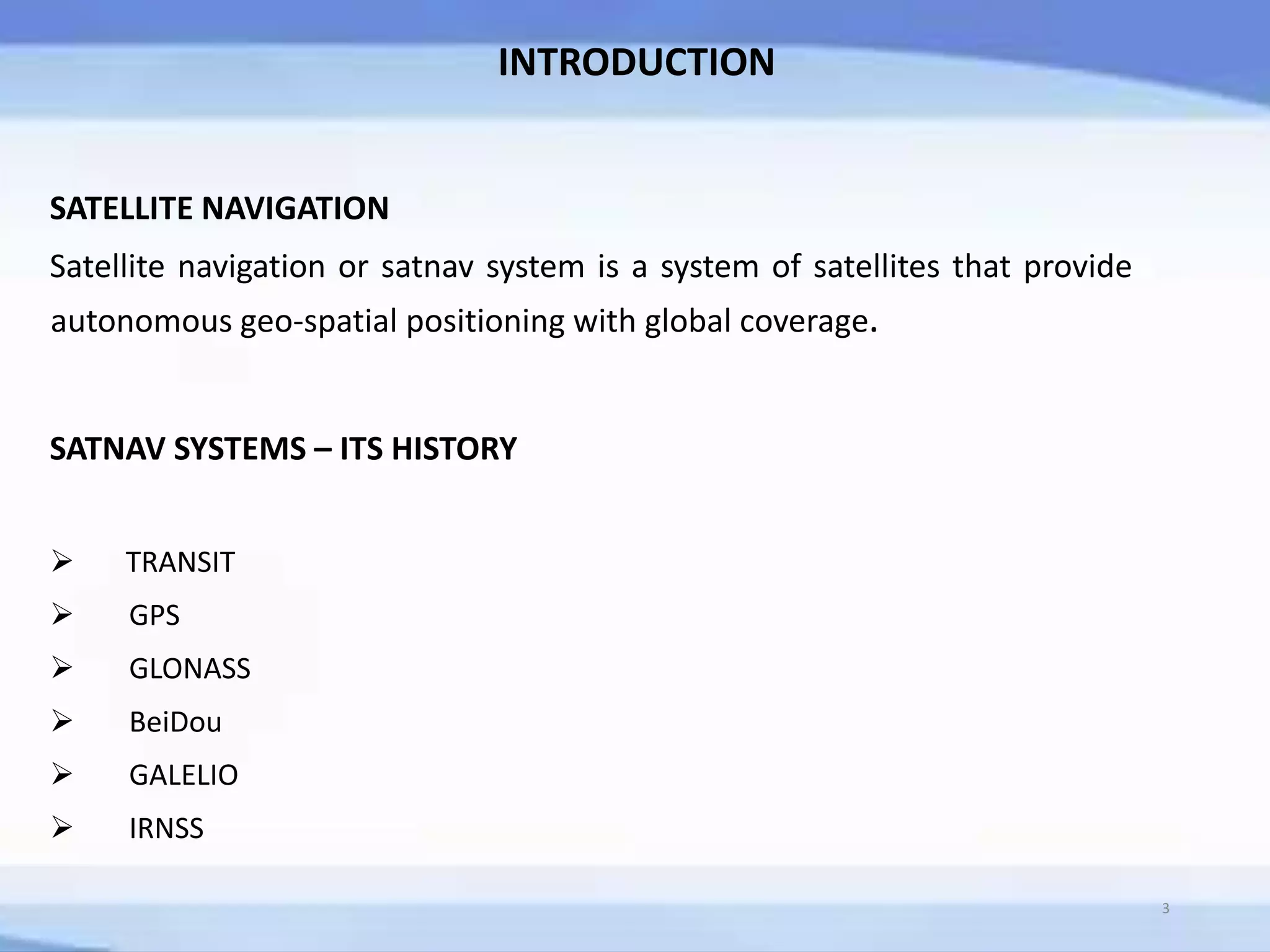 INTRODUCTION
SATELLITE NAVIGATION
Satellite navigation or satnav system is a system of satellites that provide
autonomous geo-spatial positioning with global coverage.
SATNAV SYSTEMS – ITS HISTORY
 TRANSIT
 GPS
 GLONASS
 BeiDou
 GALELIO
 IRNSS
3
 