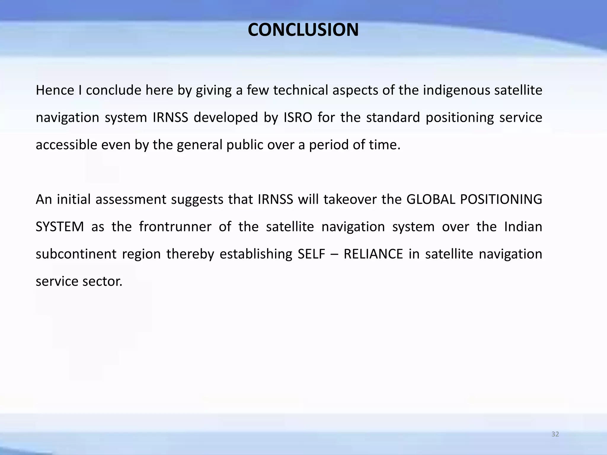 32
CONCLUSION
Hence I conclude here by giving a few technical aspects of the indigenous satellite
navigation system IRNSS developed by ISRO for the standard positioning service
accessible even by the general public over a period of time.
An initial assessment suggests that IRNSS will takeover the GLOBAL POSITIONING
SYSTEM as the frontrunner of the satellite navigation system over the Indian
subcontinent region thereby establishing SELF – RELIANCE in satellite navigation
service sector.
 