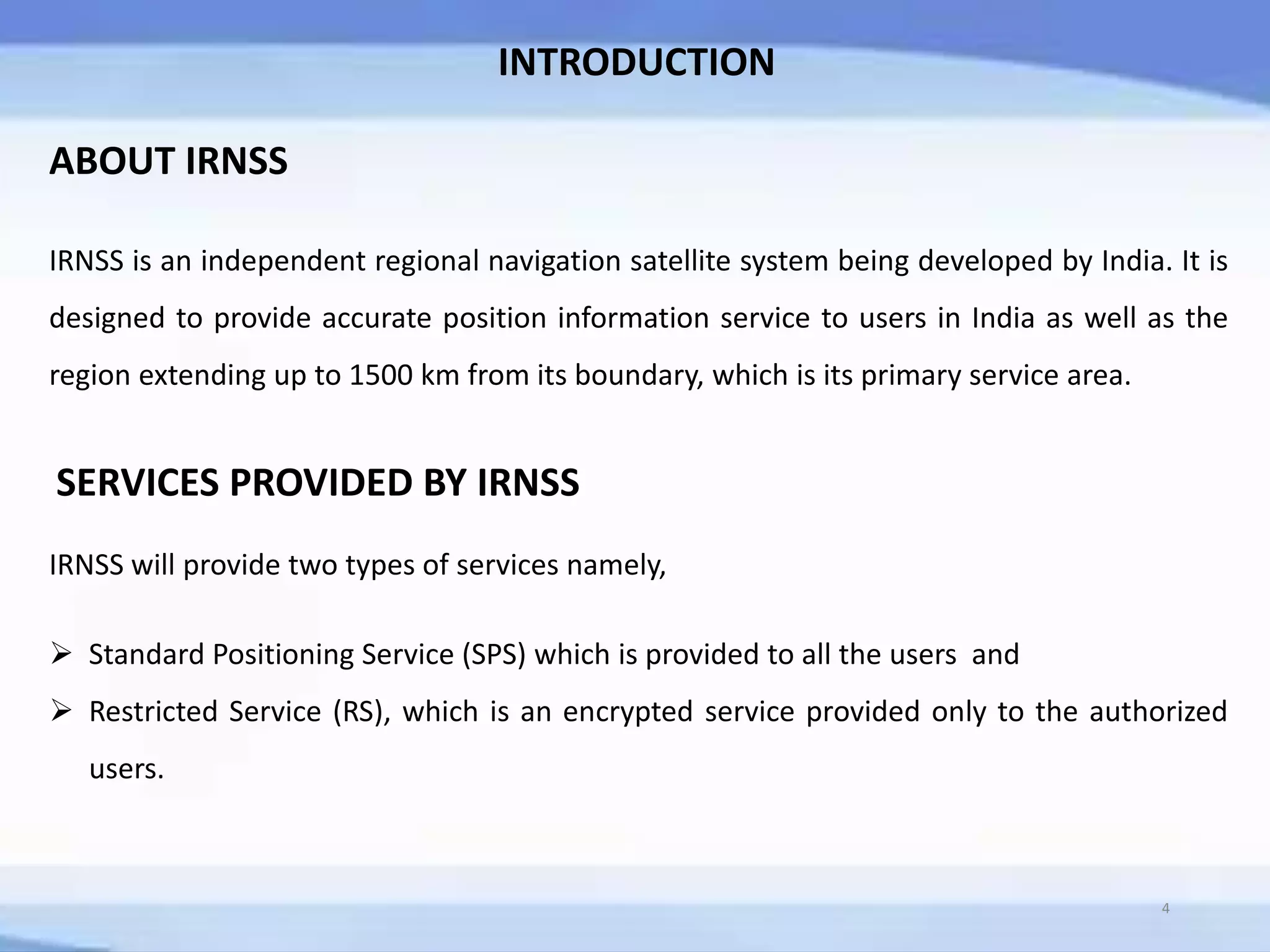 ABOUT IRNSS
IRNSS is an independent regional navigation satellite system being developed by India. It is
designed to provide accurate position information service to users in India as well as the
region extending up to 1500 km from its boundary, which is its primary service area.
SERVICES PROVIDED BY IRNSS
IRNSS will provide two types of services namely,
 Standard Positioning Service (SPS) which is provided to all the users and
 Restricted Service (RS), which is an encrypted service provided only to the authorized
users.
4
INTRODUCTION
 