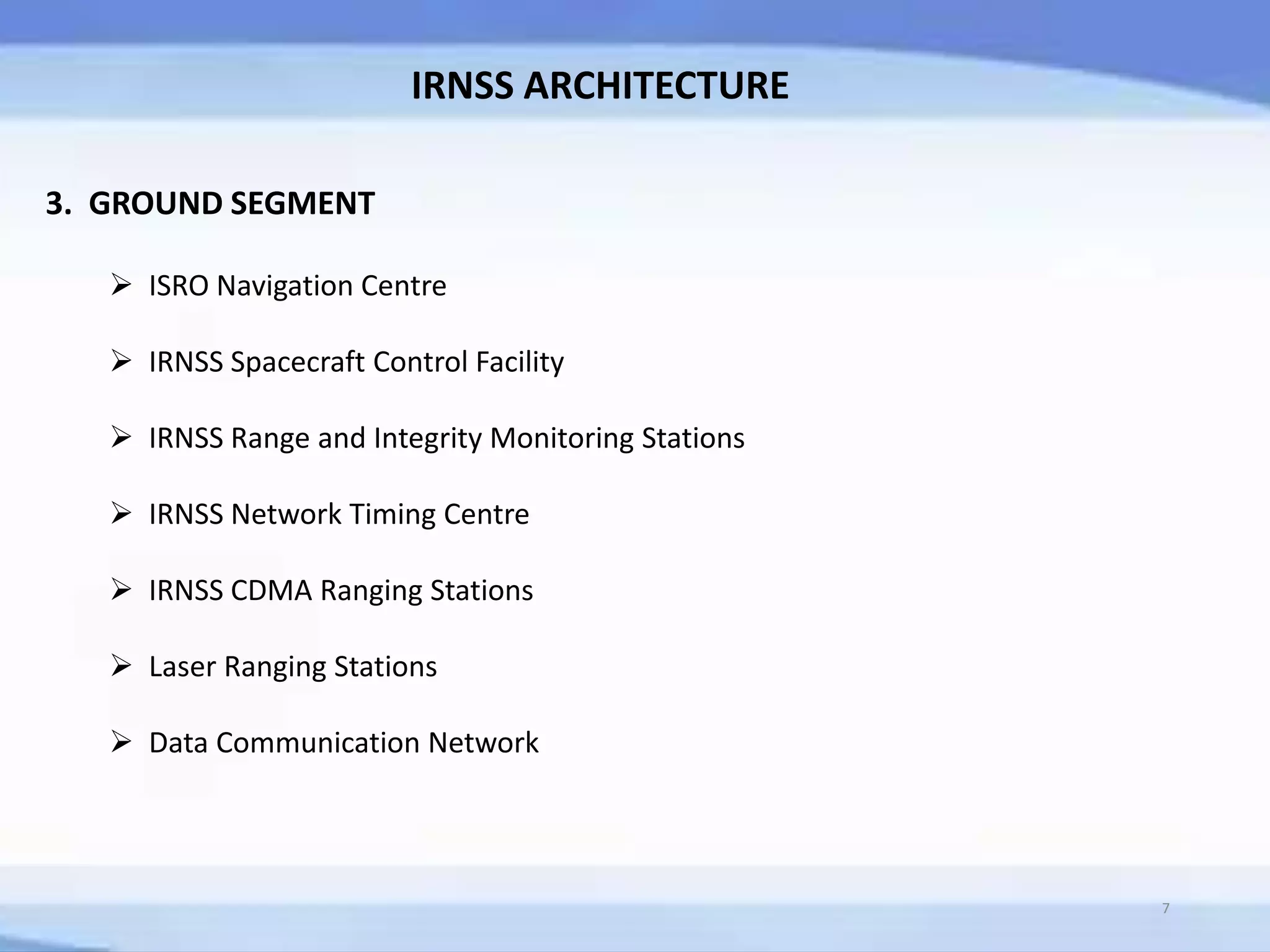 IRNSS ARCHITECTURE
3. GROUND SEGMENT
 ISRO Navigation Centre
 IRNSS Spacecraft Control Facility
 IRNSS Range and Integrity Monitoring Stations
 IRNSS Network Timing Centre
 IRNSS CDMA Ranging Stations
 Laser Ranging Stations
 Data Communication Network
7
 