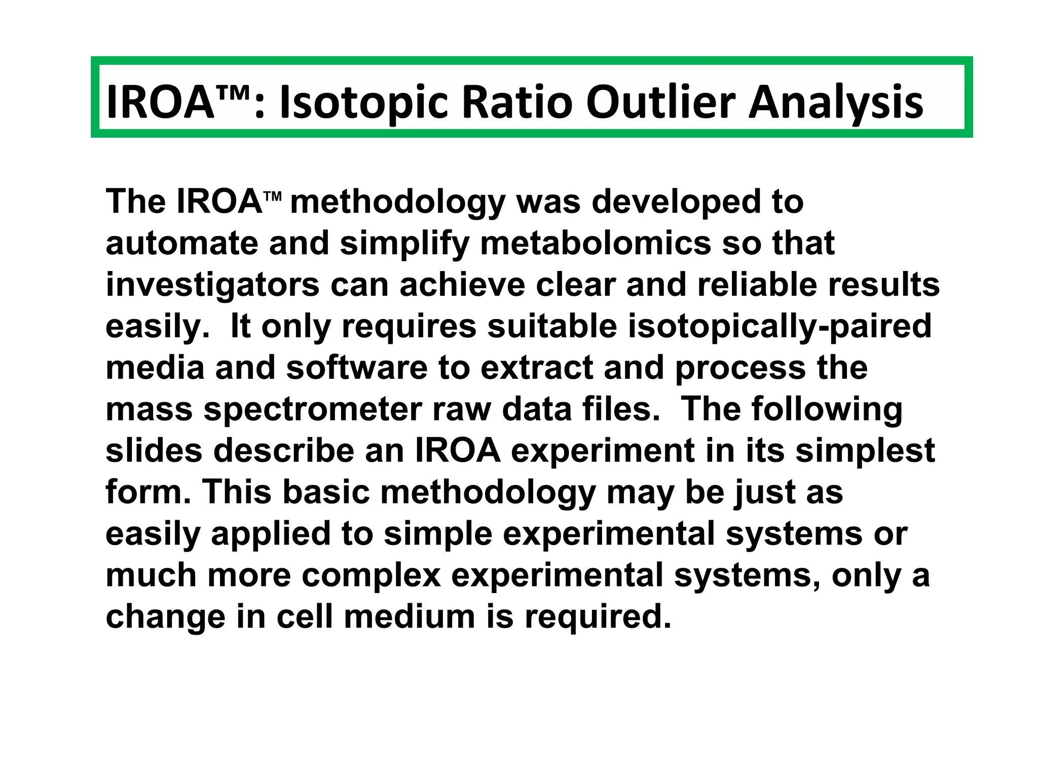 The IROATM
methodology was developed to
automate and simplify metabolomics so that
investigators can achieve clear and reliable results
easily. It only requires suitable isotopically-paired
media and software to extract and process the
mass spectrometer raw data files. The following
slides describe an IROA experiment in its simplest
form. This basic methodology may be just as
easily applied to simple experimental systems or
much more complex experimental systems, only a
change in cell medium is required.
IROA™: Isotopic Ratio Outlier Analysis
 