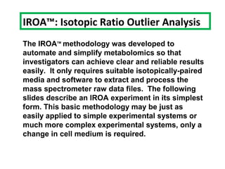 The IROATM
methodology was developed to
automate and simplify metabolomics so that
investigators can achieve clear and reliable results
easily. It only requires suitable isotopically-paired
media and software to extract and process the
mass spectrometer raw data files. The following
slides describe an IROA experiment in its simplest
form. This basic methodology may be just as
easily applied to simple experimental systems or
much more complex experimental systems, only a
change in cell medium is required.
IROA™: Isotopic Ratio Outlier Analysis
 