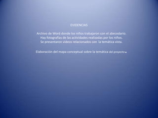 EVIDENCIAS

Archivo de Word donde los niños trabajaron con el abecedario.
  Hay fotografías de las actividades realizadas por los niños.
  Se presentaron videos relacionados con la temática vista.

Elaboración del mapa conceptual sobre la temática del proyecto   .
 