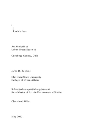 i
|
R o b b i n s
An Analysis of
Urban Green Space in
Cuyahoga County, Ohio
Jared D. Robbins
Cleveland State University
College of Urban Affairs
Submitted as a partial requirement
for a Master of Arts in Environmental Studies
Cleveland, Ohio
May 2013
 
