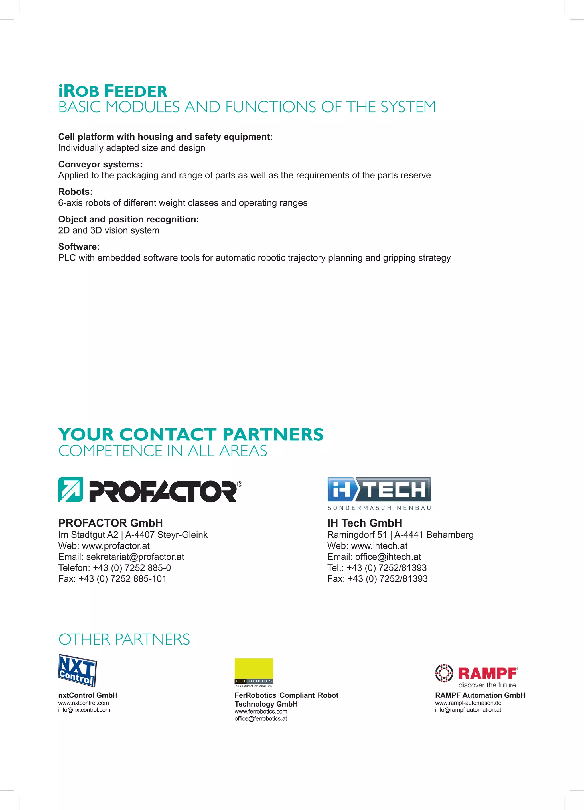 iRob FeedeR
basIc modules and FunctIons oF the system
Cell platform with housing and safety equipment:
Individually adapted size and design
Conveyor systems:
Applied to the packaging and range of parts as well as the requirements of the parts reserve
Robots:
6-axis robots of different weight classes and operating ranges
Object and position recognition:
2D and 3D vision system
Software:
PLC with embedded software tools for automatic robotic trajectory planning and gripping strategy




YoUR CoNTACT PARTNeRS
comPetence In all areas



PROFACTOR GmbH                                                     IH Tech GmbH
Im Stadtgut A2 | A-4407 Steyr-Gleink                               Ramingdorf 51 | A-4441 Behamberg
Web: www.profactor.at                                              Web: www.ihtech.at
Email: sekretariat@profactor.at                                    Email: office@ihtech.at
Telefon: +43 (0) 7252 885-0                                        Tel.: +43 (0) 7252/81393
Fax: +43 (0) 7252 885-101                                          Fax: +43 (0) 7252/81393




other Partners


nxtControl GmbH                            FerRobotics Compliant Robot                         RAMPF Automation GmbH
www.nxtcontrol.com                         Technology GmbH                                     www.rampf-automation.de
info@nxtcontrol.com                        www.ferrobotics.com                                 info@rampf-automation.at
                                           office@ferrobotics.at
 