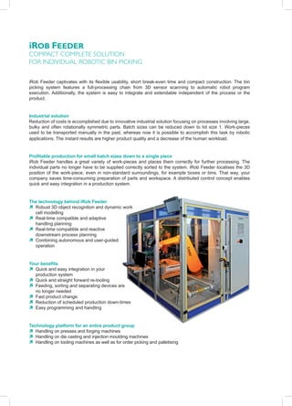 iRob FeedeR
comPact comPlete solutIon
For IndIvIdual robotIc bIn PIcKInG


iRob Feeder captivates with its flexible usability, short break-even time and compact construction. The bin
picking system features a full-processing chain from 3D sensor scanning to automatic robot program
execution. Additionally, the system is easy to integrate and extendable independent of the process or the
product.


Industrial solution
Reduction of costs is accomplished due to innovative industrial solution focusing on processes involving large,
bulky and often rotationally symmetric parts. Batch sizes can be reduced down to lot size 1. Work-pieces
used to be transported manually in the past, whereas now it is possible to accomplish this task by robotic
applications. The instant results are higher product quality and a decrease of the human workload.


Profitable production for small batch sizes down to a single piece
iRob Feeder handles a great variety of work-pieces and places them correctly for further processing. The
individual parts no longer have to be supplied correctly sorted to the system. iRob Feeder localises the 3D
position of the work-piece, even in non-standard surroundings, for example boxes or bins. That way, your
company saves time-consuming preparation of parts and workspace. A distributed control concept enables
quick and easy integration in a production system.


The technology behind iRob Feeder
Ò Robust 3D object recognition and dynamic work
  cell modelling
Ò Real-time compatible and adaptive
  handling planning
Ò Real-time compatible and reactive
  downstream process planning
Ò Combining autonomous and user-guided
  operation


Your benefits
Ò Quick and easy integration in your
  production system
Ò Quick and straight forward re-tooling
Ò Feeding, sorting and separating devices are
  no longer needed
Ò Fast product change
Ò Reduction of scheduled production down-times
Ò Easy programming and handling


Technology platform for an entire product group
Ò Handling on presses and forging machines
Ò Handling on die casting and injection moulding machines
Ò Handling on tooling machines as well as for order picking and palletising
 