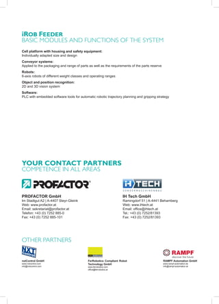 iRob FeedeR
basIc modules and FunctIons oF the system
Cell platform with housing and safety equipment:
Individually adapted size and design
Conveyor systems:
Applied to the packaging and range of parts as well as the requirements of the parts reserve
Robots:
6-axis robots of different weight classes and operating ranges
Object and position recognition:
2D and 3D vision system
Software:
PLC with embedded software tools for automatic robotic trajectory planning and gripping strategy




YoUR CoNTACT PARTNeRS
comPetence In all areas



PROFACTOR GmbH                                                     IH Tech GmbH
Im Stadtgut A2 | A-4407 Steyr-Gleink                               Ramingdorf 51 | A-4441 Behamberg
Web: www.profactor.at                                              Web: www.ihtech.at
Email: sekretariat@profactor.at                                    Email: office@ihtech.at
Telefon: +43 (0) 7252 885-0                                        Tel.: +43 (0) 7252/81393
Fax: +43 (0) 7252 885-101                                          Fax: +43 (0) 7252/81393




other Partners


nxtControl GmbH                            FerRobotics Compliant Robot                         RAMPF Automation GmbH
www.nxtcontrol.com                         Technology GmbH                                     www.rampf-automation.de
info@nxtcontrol.com                        www.ferrobotics.com                                 info@rampf-automation.at
                                           office@ferrobotics.at
 