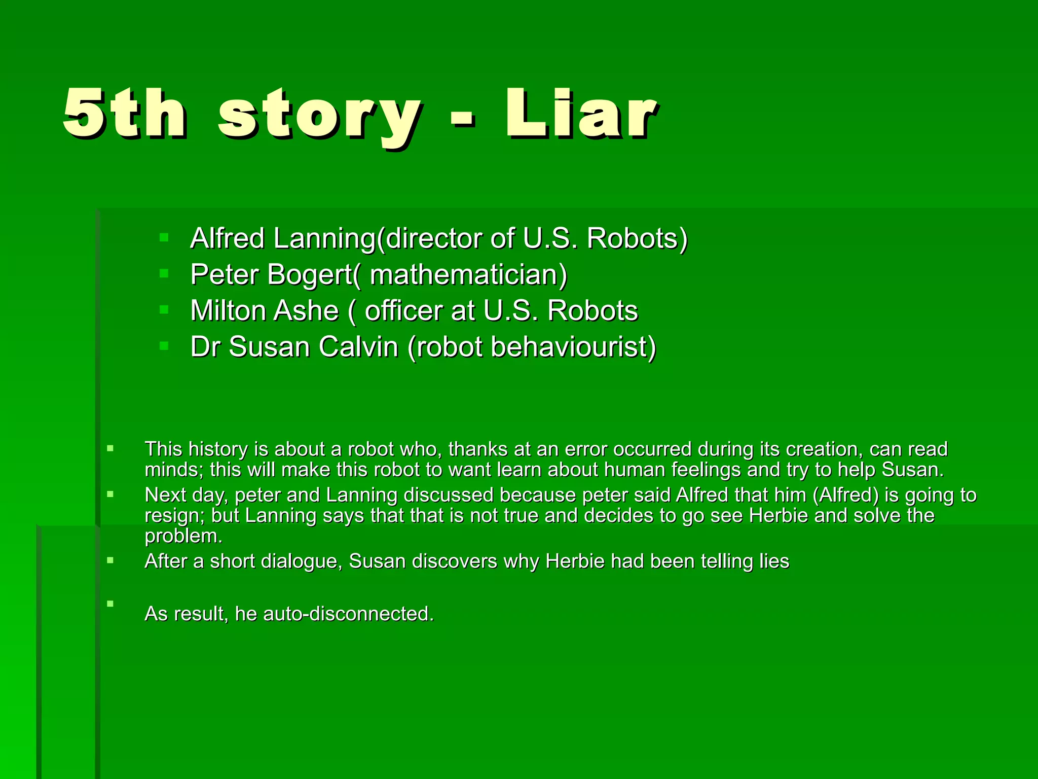 5th story - Liar Alfred Lanning(director of U.S. Robots) Peter Bogert( mathematician) Milton Ashe ( officer at U.S. Robots Dr Susan Calvin (robot behaviourist) This history is about a robot who, thanks at an error occurred during its creation, can read minds; this will make this robot to want learn about human feelings and try to help Susan . Next day, peter and Lanning discussed because peter said Alfred that him (Alfred) is going to resign; but Lanning says that that is not true and decides to go see Herbie and solve the problem.   After a short dialogue, Susan discovers why Herbie had been telling lies   As result, he auto-disconnected.   