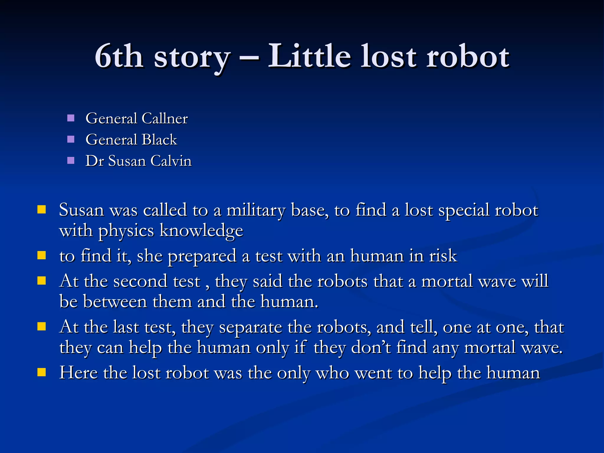 6th story – Little lost robot General Callner General Black Dr Susan Calvin Susan was called to a military base, to find a lost special robot   with physics knowledge to find it, she prepared a test   with an human in risk At the second test , they said the robots that a mortal wave will be between them and the human. At the last test, they separate the robots, and tell, one at one, that they can help the human only if they don’t find any mortal wave.   Here the lost robot was the only who went to help the human   