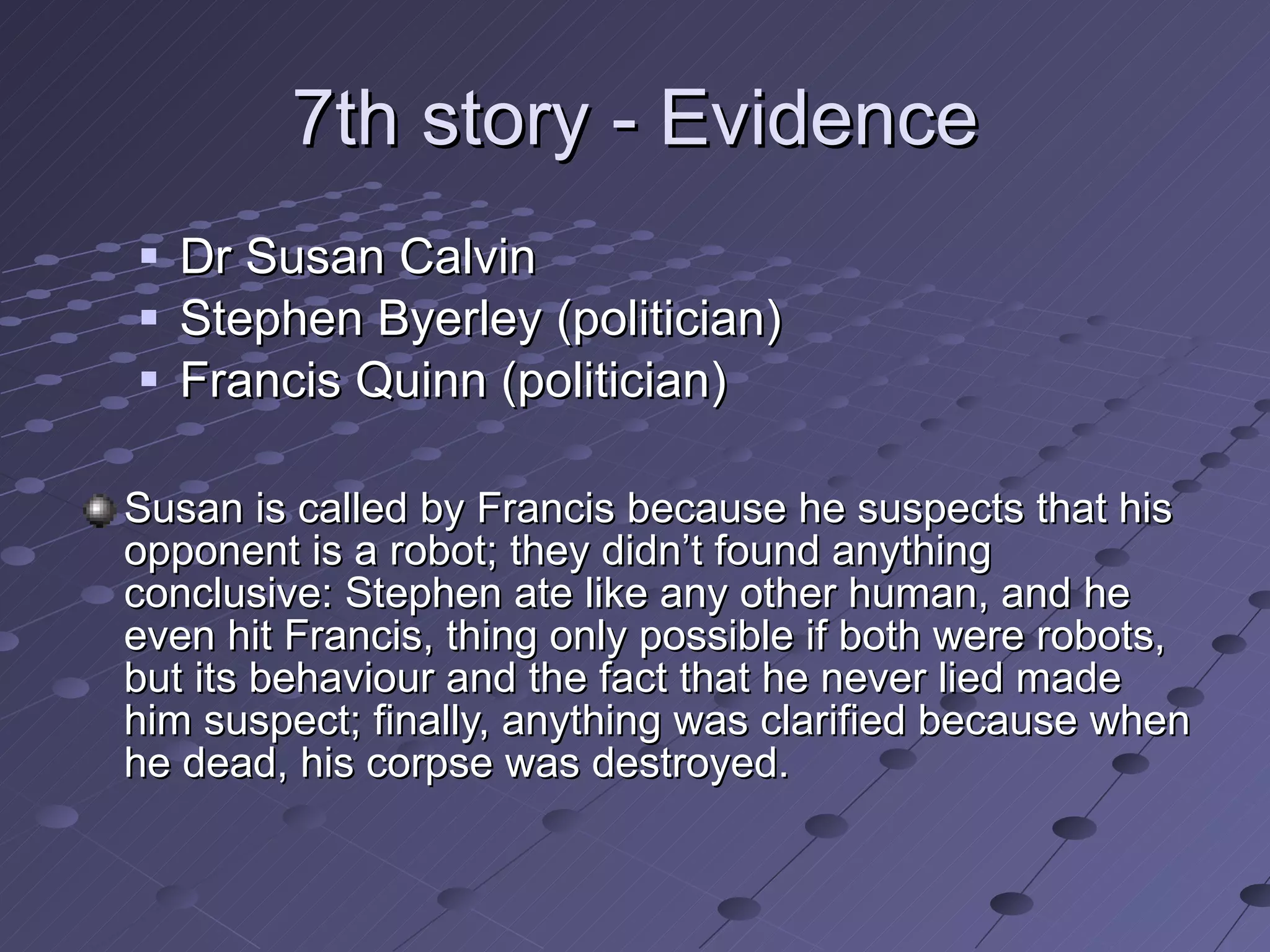 7th story - Evidence Dr Susan Calvin Stephen Byerley (politician)  Francis Quinn (politician) Susan is called by Francis because he suspects that his opponent is a robot; they didn’t found anything conclusive: Stephen ate like any other human, and he even hit Francis, thing only possible if both were robots, but its behaviour and the fact that he never lied made him suspect; finally, anything was clarified because when he dead, his corpse was destroyed. 