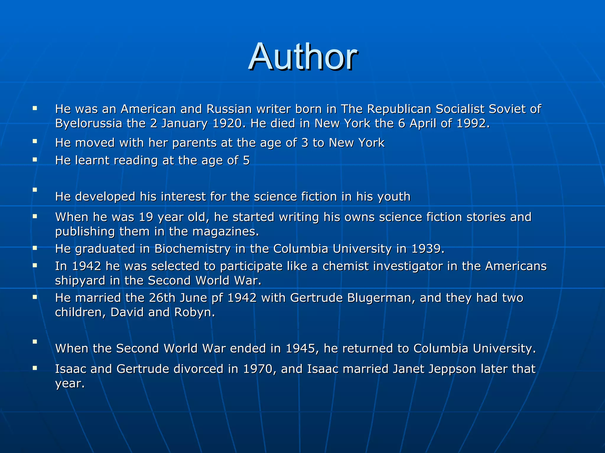 Author He was an American and Russian writer born in The Republican Socialist Soviet of Byelorussia the 2 January 1920. He died in New York the 6 April of 1992.  He moved with her parents at the age of 3 to New York   He learnt reading at the age of 5   He developed his interest for the science fiction in his youth   When he was 19 year old, he started writing his owns science fiction stories and publishing them in the magazines.  He graduated in Biochemistry in the Columbia University in 1939 . In 1942 he was selected to participate like a chemist investigator in the Americans shipyard in the Second World War. He married the 26th June pf 1942 with Gertrude Blugerman, and they had two children, David and Robyn.   When the Second World War ended in 1945, he returned to Columbia University.   Isaac and Gertrude divorced in 1970, and Isaac married Janet Jeppson later that year. 