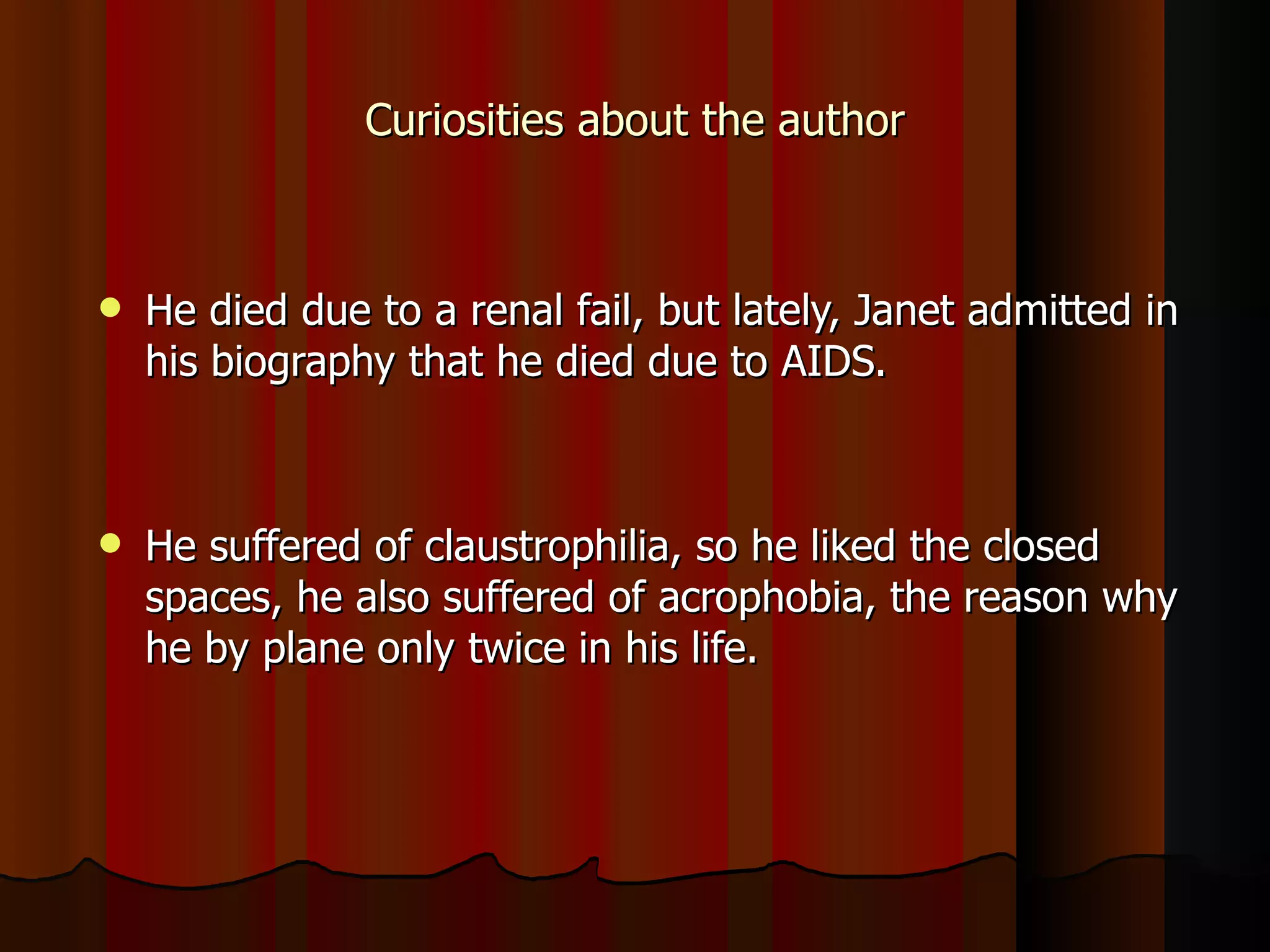 Curiosities about the author He died due to a renal fail, but lately, Janet admitted in his biography that he died due to AIDS.  He suffered of claustrophilia, so he liked the closed spaces, he also suffered of acrophobia, the reason why he by plane only twice in his life. 