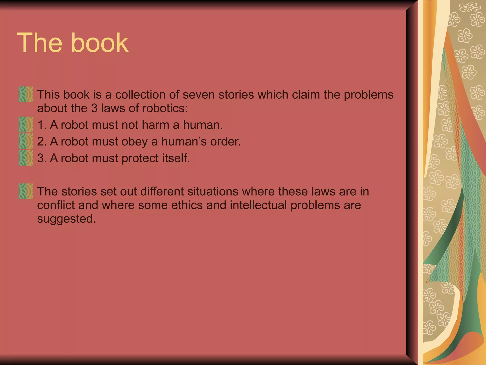 The book This book is a collection of seven stories which claim the problems about the 3 laws of robotics: 1. A robot must not harm a human. 2. A robot must obey a human’s order. 3. A robot must protect itself.  The stories set out different situations where these laws are in conflict and where some ethics and intellectual problems are suggested.   