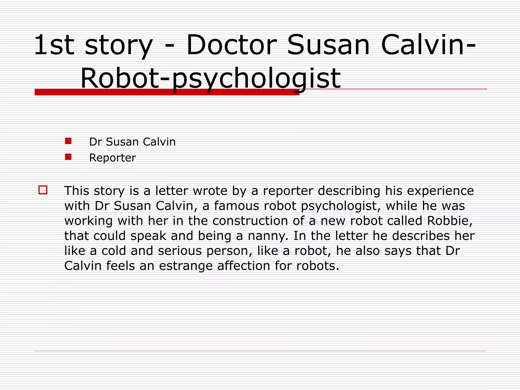 1st story - Doctor Susan Calvin- Robot-psychologist Dr Susan Calvin Reporter This story is a letter wrote by a reporter describing his experience with Dr Susan Calvin, a famous robot psychologist, while he was working with her in the construction of a new robot called Robbie, that could speak and being a nanny. In the letter he describes her like a cold and serious person, like a robot, he also says that Dr Calvin feels an estrange affection for robots. 
