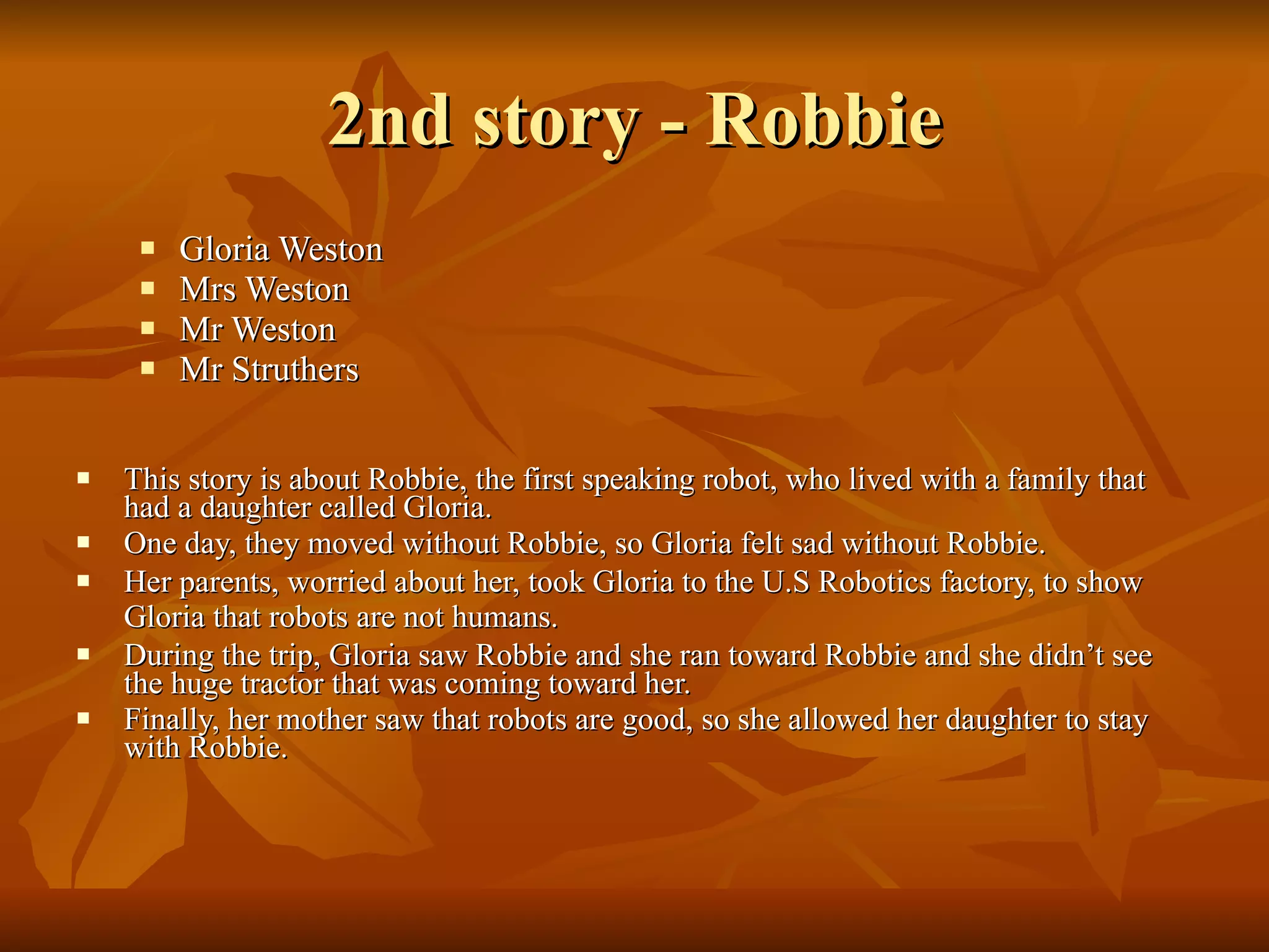 2nd story - Robbie Gloria Weston  Mrs Weston Mr Weston  Mr Struthers This story is about Robbie, the first speaking robot, who lived with a family that had a daughter called Gloria.   One day, they moved without Robbie, so Gloria felt sad without Robbie.   Her parents, worried about her, took Gloria to the U.S Robotics factory, to show Gloria that robots are not humans.   During the trip, Gloria saw Robbie and she ran toward Robbie and she didn’t see the huge tractor that was coming toward her.   Finally, her mother saw that robots are good, so she allowed her daughter to stay with Robbie. 
