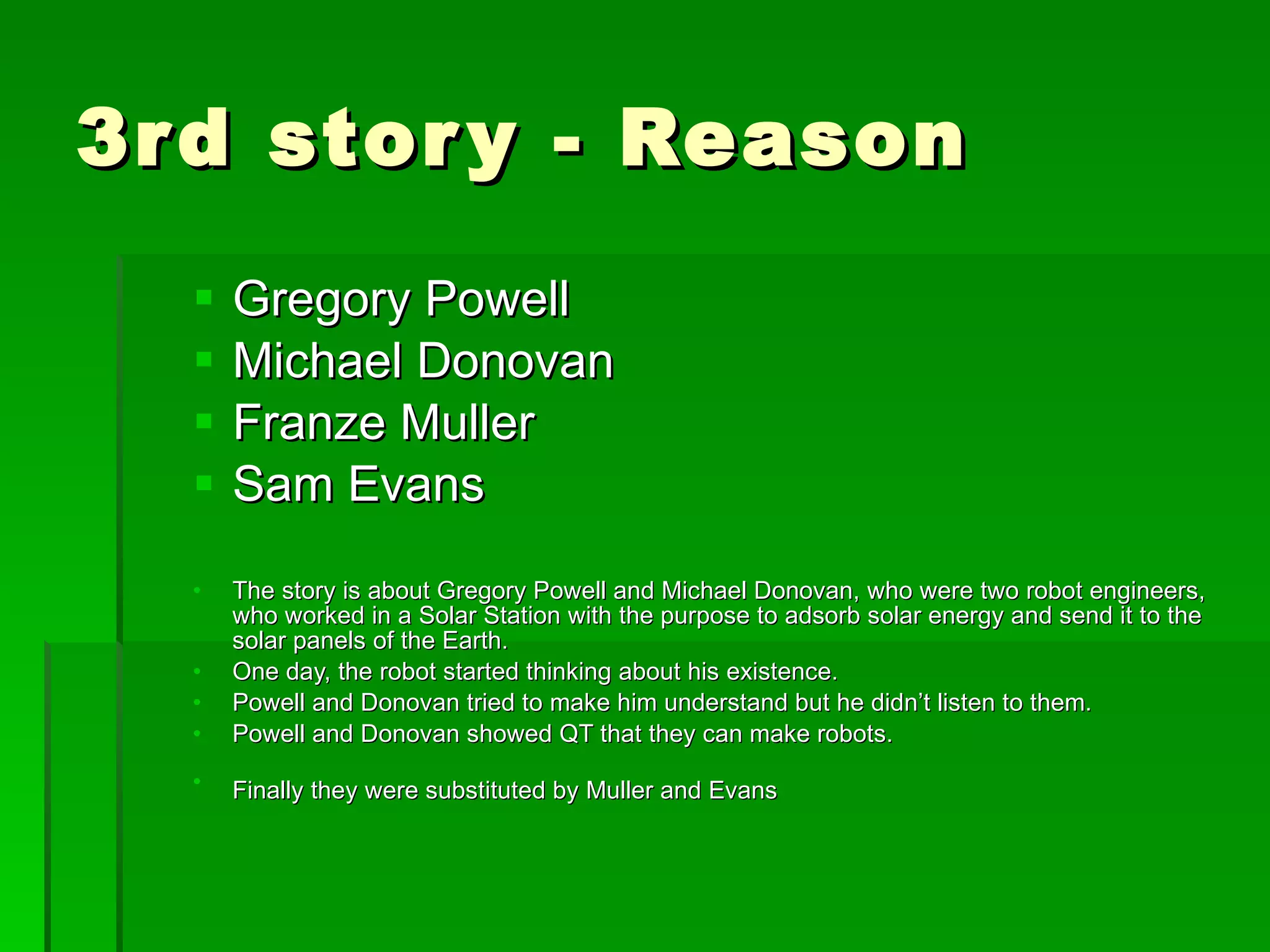 3rd story - Reason Gregory Powell  Michael Donovan Franze Muller Sam Evans The story is about Gregory Powell and Michael Donovan, who were two robot engineers, who worked in a Solar Station with the purpose to adsorb solar energy and send it to the solar panels of the Earth.   One day, the robot started thinking about his existence . Powell and Donovan tried to make him understand but he didn’t listen to them.   Powell and Donovan showed QT that they can make robots . Finally they were substituted by Muller and Evans   