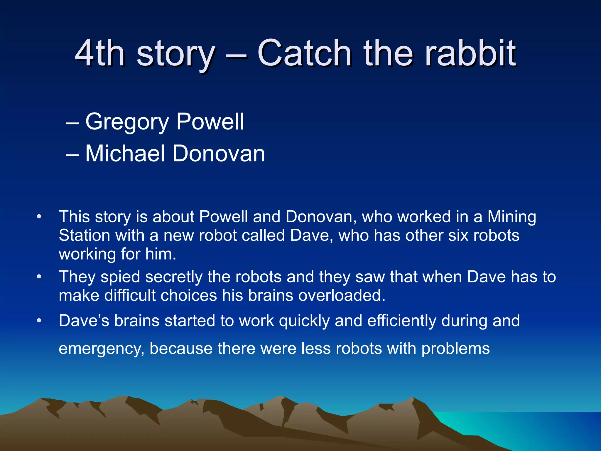 4th story – Catch the rabbit  Gregory Powell  Michael Donovan This story is about Powell and Donovan, who worked in a Mining Station with a new robot called Dave, who has other six robots working for him. They spied secretly the robots and they saw that when Dave has to make difficult choices his brains overloaded. Dave’s brains started to work quickly and efficiently during and emergency, because there were less robots with problems   