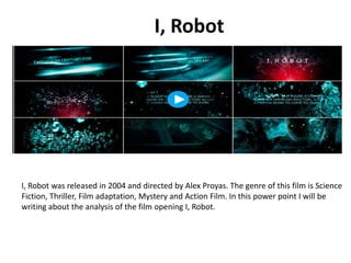 I, Robot

I, Robot was released in 2004 and directed by Alex Proyas. The genre of this film is Science
Fiction, Thriller, Film adaptation, Mystery and Action Film. In this power point I will be
writing about the analysis of the film opening I, Robot.

 