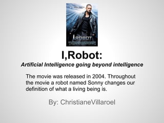 By: ChristianeVillaroel
I,Robot:
Artificial Intelligence going beyond intelligence
The movie was released in 2004. Throughout
the movie a robot named Sonny changes our
definition of what a living being is.
 