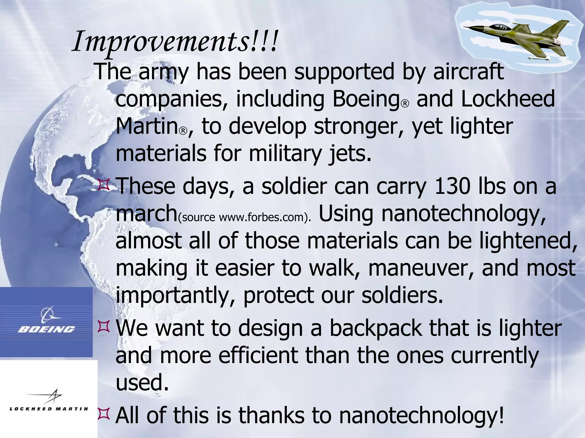 Improvements!!! The army has been supported by aircraft companies, including Boeing ®  and Lockheed Martin ® , to develop stronger, yet lighter materials for military jets. These days, a soldier can carry 130 lbs on a march (source www.forbes.com).  Using nanotechnology, almost all of those materials can be lightened, making it easier to walk, maneuver, and most importantly, protect our soldiers.  We want to design a backpack that is lighter and more efficient than the ones currently used.  All of this is thanks to nanotechnology! 
