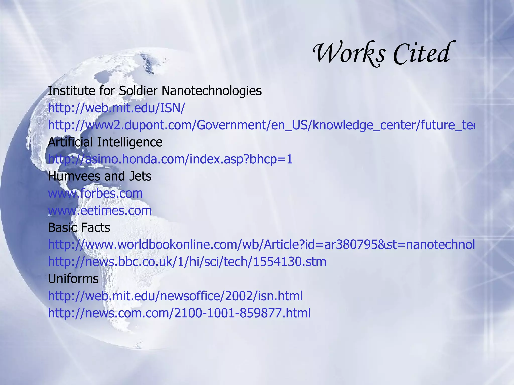 Works Cited Institute for Soldier Nanotechnologies http://web.mit.edu/ISN/ http://www2.dupont.com/Government/en_US/knowledge_center/future_technologies/Nanotech.html Artificial Intelligence http://asimo.honda.com/index.asp?bhcp=1 Humvees and Jets www.forbes.com www.eetimes.com Basic Facts http://www.worldbookonline.com/wb/Article?id=ar380795&st=nanotechnology http://news.bbc.co.uk/1/hi/sci/tech/1554130. stm Uniforms http://web.mit.edu/newsoffice/2002/isn.html http://news.com.com/2100-1001-859877.html 