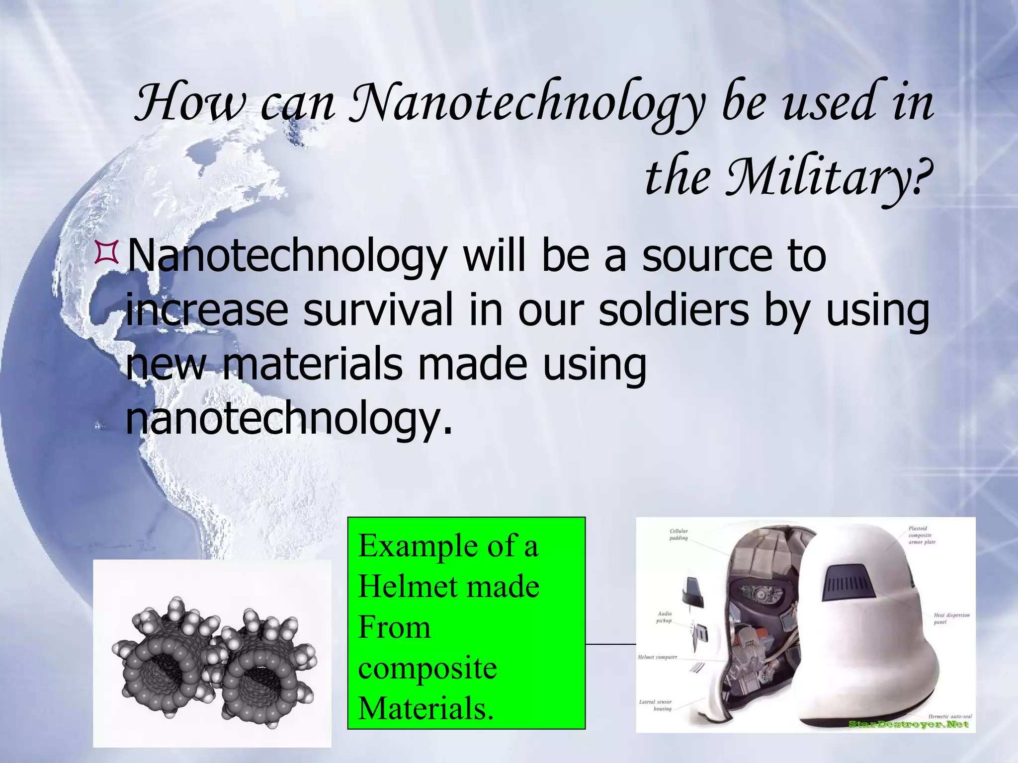 How can Nanotechnology be used in the Military? Nanotechnology will be a source to increase survival in our soldiers by using new materials made using nanotechnology.  Example of a  Helmet made From composite Materials. 