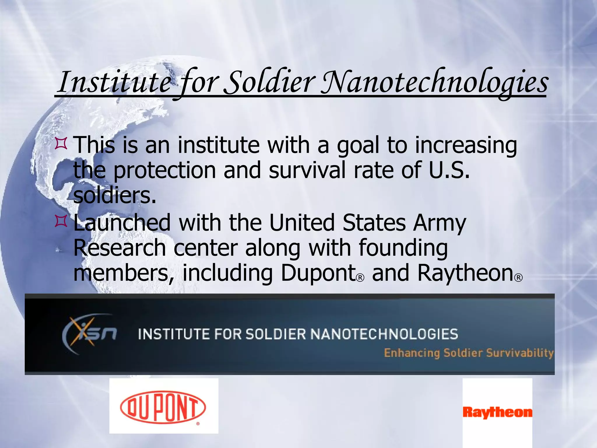 Institute for Soldier Nanotechnologies This is an institute with a goal to increasing the protection and survival rate of U.S. soldiers.  Launched with the United States Army Research center along with founding members, including Dupont ®  and Raytheon ® 