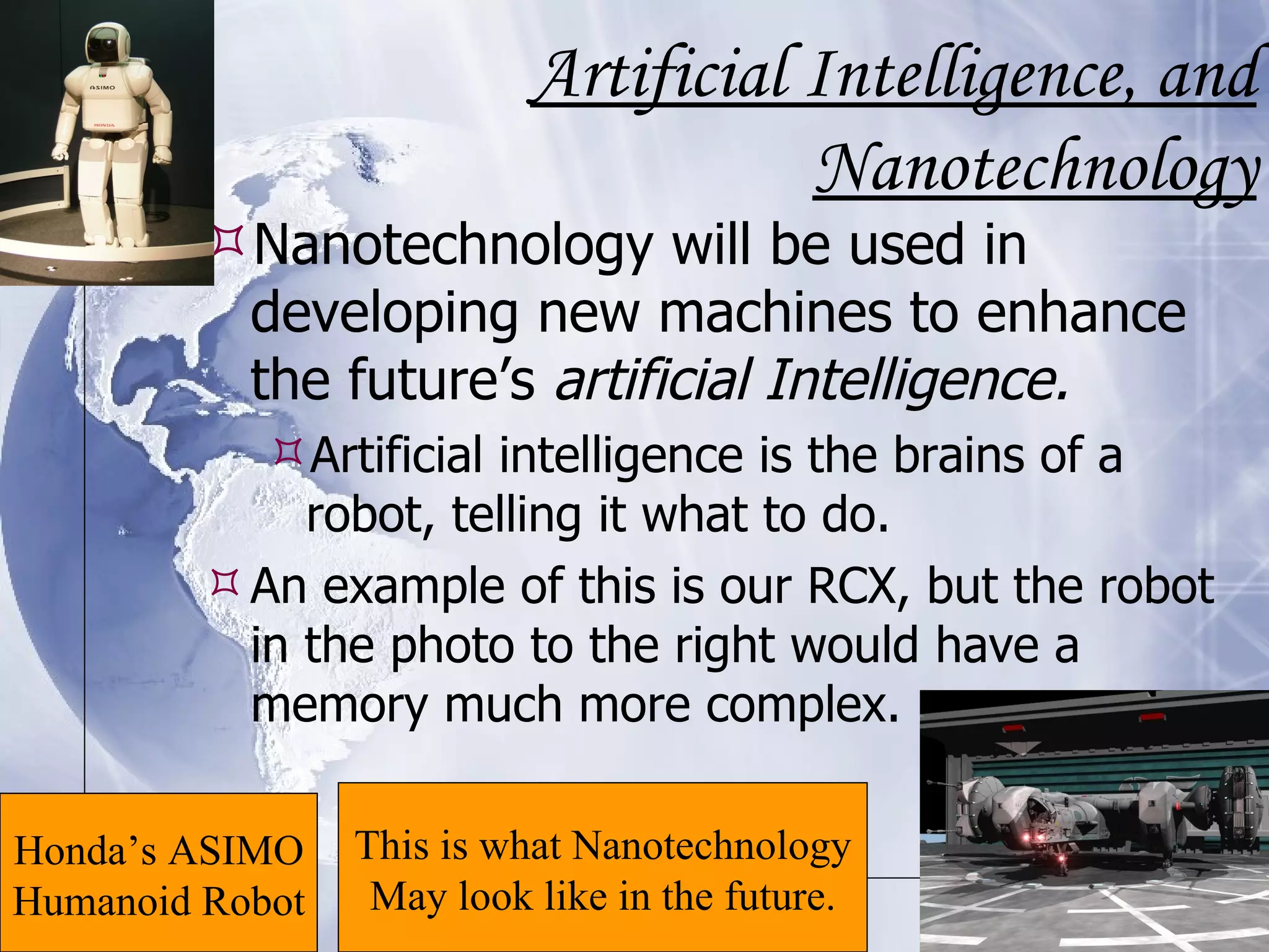 Artificial Intelligence, and Nanotechnology Nanotechnology will be used in developing new machines to enhance the future’s  artificial Intelligence. Artificial intelligence is the brains of a robot, telling it what to do.  An example of this is our RCX, but the robot in the photo to the right would have a memory much more complex. This is what Nanotechnology May look like in the future. Honda’s ASIMO Humanoid Robot 