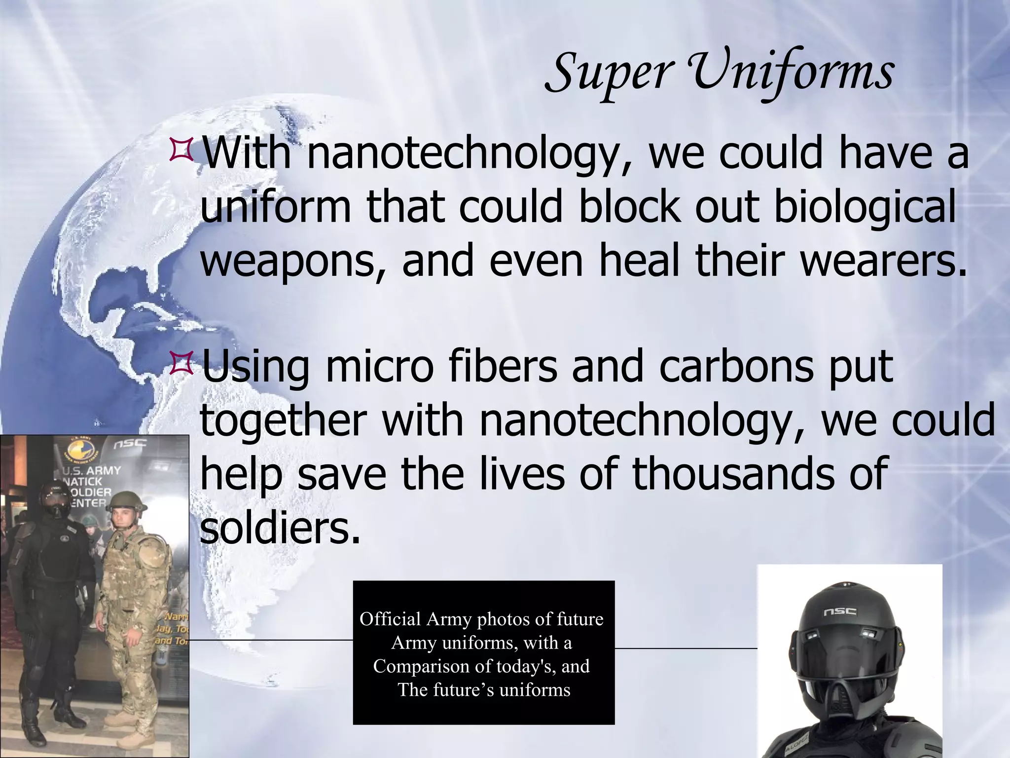 Super Uniforms With nanotechnology, we could have a uniform that could block out biological weapons, and even heal their wearers. Using micro fibers and carbons put together with nanotechnology, we could help save the lives of thousands of soldiers. Official Army photos of future  Army uniforms, with a  Comparison of today's, and  The future’s uniforms 