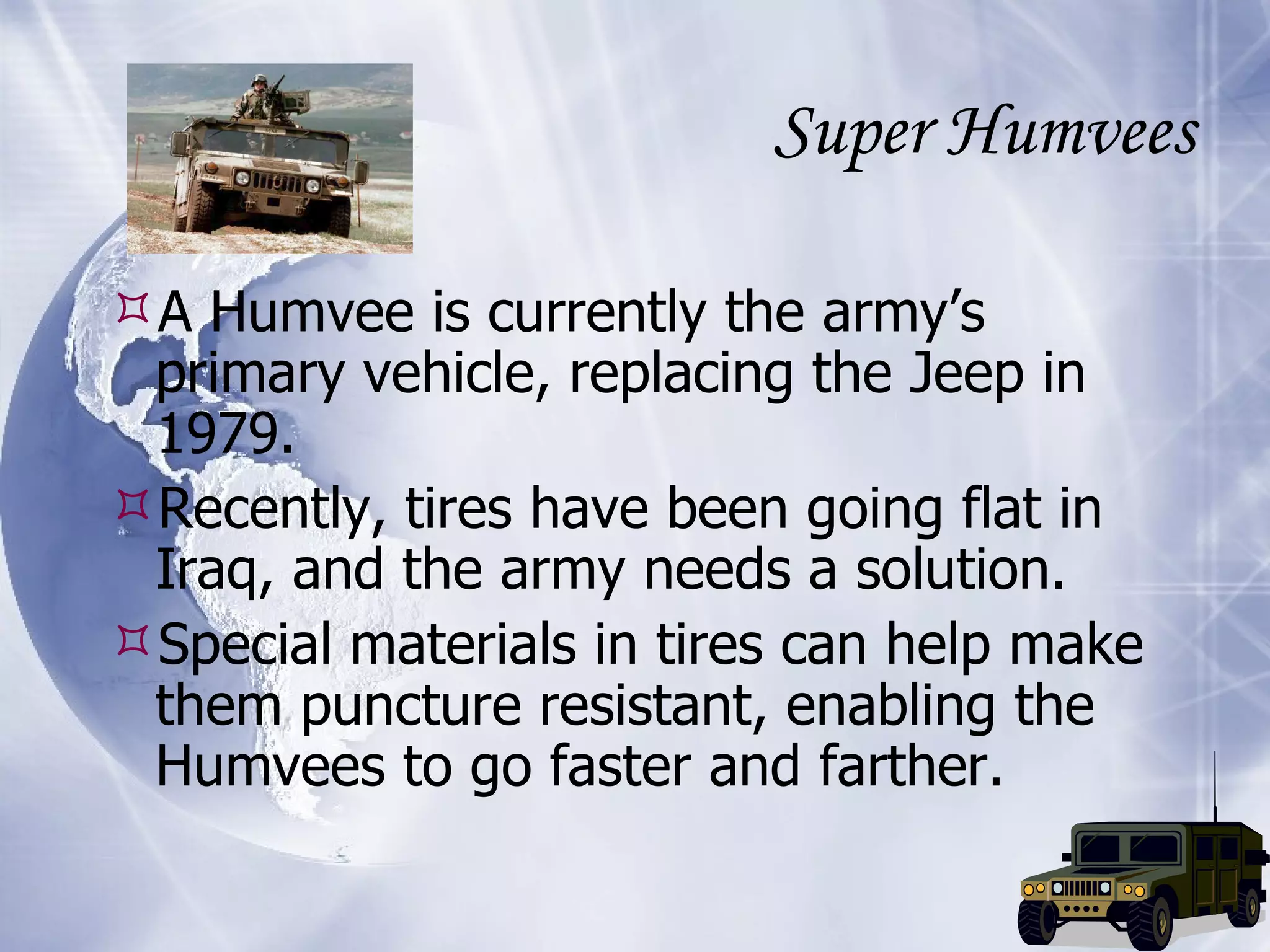 Super Humvees A Humvee is currently the army’s primary vehicle, replacing the Jeep in 1979. Recently, tires have been going flat in Iraq, and the army needs a solution. Special materials in tires can help make them puncture resistant, enabling the Humvees to go faster and farther. 