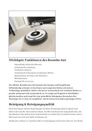 Wichtigste Funktionen des Roomba 620
•Gegenläufig rotierenden Bürsten
•Automatische Aufladung
•Verhindert Abstürze
•Automatische Erkennung verschiedener Böden
•Seitenbürsten für Ecken und Fußleisten
•Schmutzsensor
•Geeignet für 40-60 qm
Der iRobot Roomba 620 übernimmt das Saugen auf Knopfdruck.
Selbstständig erkennt er den Raum und saugt den Boden mit seiner
Technologie gründlich. Dabei erkennt er automatisch auf welchem Boden er
gerade und passt sich automatisch an. Er saugt auf Teppich- & Hartböden
gleichermaßen und sorgt für eine gründliche Reinigung. Besonders für
Einsteiger ist er sehr zu empfehlen, durch seinen besonders günstigen Preis.
Reinigung & Reinigungsqualität
Nach dem Tippen auf den Knopf beginnt der kleine Staubsauger Roboter gleich seine
Arbeit und sorgt für einen sauberen Raum. Er fährt den Raum und saugt gleichzeitig. Die
Koordination sieht jedoch etwas undurchdacht aus, jedoch hat es trotzdem System und er
fährt nach einer Zeit jede Stelle des Raumes ab.
Hindernisse erkennt er. Trotzdem stößt er leicht dagegen und bremst sofort ab. Der iRobot
 