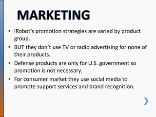 • iRobot’s promotion strategies are varied by product
group.
• BUT they don’t use TV or radio advertising for none of
their products.
• Defense products are only for U.S. government so
promotion is not necessary.
• For consumer market they use social media to
promote support services and brand recognition.
 