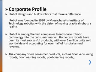 »Corporate Profile
» iRobot designs and builds robots that make a difference.
iRobot was founded in 1990 by Massachusetts Institute of
Technology robotics with the vision of making practical robots a
reality.
» iRobot is among the first companies to introduce robotic
technology into the consumer market. Home care robots have
been its most successful products, with over 5 million units sold
worldwide and accounting for over half of its total annual
revenue.
» The company offers consumer products, such as floor vacuuming
robots, floor washing robots, pool cleaning robots,.
 