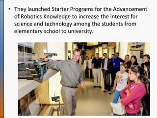 • They launched Starter Programs for the Advancement
of Robotics Knowledge to increase the interest for
science and technology among the students from
elementary school to university.
 