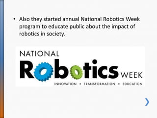 • Also they started annual National Robotics Week
program to educate public about the impact of
robotics in society.
 