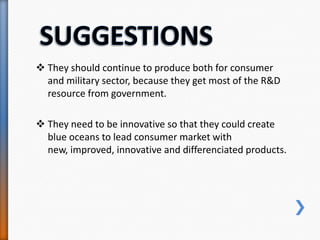  They should continue to produce both for consumer
and military sector, because they get most of the R&D
resource from government.
 They need to be innovative so that they could create
blue oceans to lead consumer market with
new, improved, innovative and differenciated products.
 