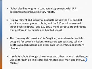 » iRobot also has long-term contractual agreement with U.S.
government to produce military robots.
» Its government and industrial products include the 510 PackBot
small, unmanned ground robots; and the 310 small unmanned
ground vehicle (SUGV) and 320 SUGV multi-purpose ground robots
that perform in battlefield and bomb disposal.
» The company also provides 1Ka Seaglider, an underwater vehicle
designed for oceanic missions to measure temperature, salinity,
depth-averaged current, and other data for scientific and military
planners.
» It sells its robots through chain stores and other national retailers, as
well as through on-line stores like Amazon ,Wall-mart and the U.S.
Military.
 