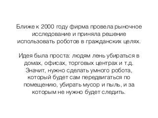 Ближе к 2000 году фирма провела рыночное
исследование и приняла решение
использовать роботов в гражданских целях.
Идея была проста: людям лень убираться в
домах, офисах, торговых центрах и т.д.
Значит, нужно сделать умного робота,
который будет сам передвигаться по
помещению, убирать мусор и пыль, и за
которым не нужно будет следить.
 