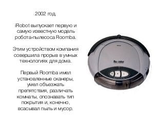 2002 год.
iRobot выпускает первую и
самую известную модель
робота-пылесоса Rооmba.
Этим устройством компания
совершила прорыв в умных
технологиях для дома.
Первый Rооmba имел
установленные сканеры,
умел объезжать
препятствия, различать
комнаты, опознавать тип
покрытия и, конечно,
всасывал пыль и мусор.
 