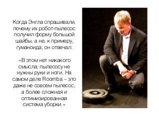 Когда Энгла спрашивали,
почему их робот-пылесос
получил форму большой
шайбы, а не, к примеру,
гуманоида, он отвечал:
«В этом нет никакого
смысла: пылесосу не
нужны руки и ноги. На
самом деле Roomba – это
даже не совсем пылесос,
а более сложная и
оптимизированная
система уборки.»
 