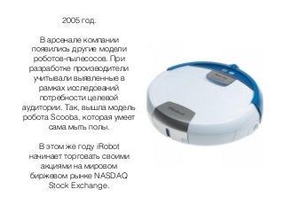 2005 год.
В арсенале компании
появились другие модели
роботов-пылесосов. При
разработке производители
учитывали выявленные в
рамках исследований
потребности целевой
аудитории. Так, вышла модель
робота Scooba, которая умеет
сама мыть полы.
В этом же году iRobot
начинает торговать своими
акциями на мировом
биржевом рынке NASDAQ
Stock Exchange.
 