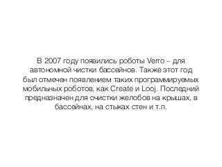 В 2007 году появились роботы Verro – для
автономной чистки бассейнов. Также этот год
был отмечен появлением таких программируемых
мобильных роботов, как Create и Looj. Последний
предназначен для очистки желобов на крышах, в
бассейнах, на стыках стен и т.п.
 
